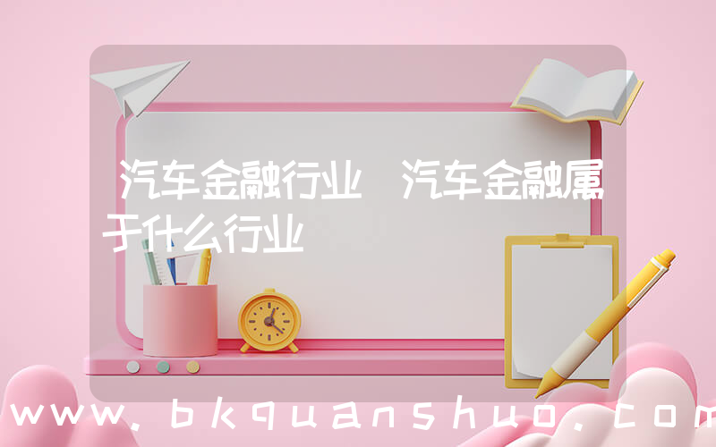 汽车金融行业(汽车金融属于什么行业)