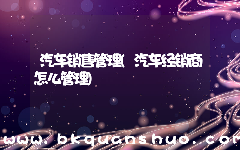 汽车销售管理(汽车经销商怎么管理)