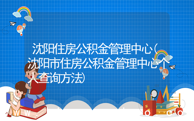 沈阳住房公积金管理中心(沈阳市住房公积金管理中心个人查询方法)