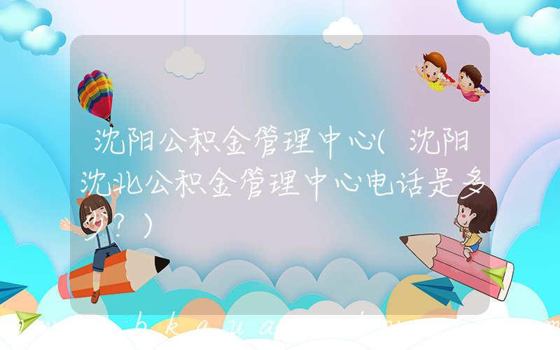 沈阳公积金管理中心(沈阳沈北公积金管理中心电话是多少？)