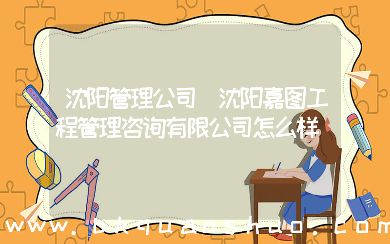沈阳管理公司(沈阳嘉图工程管理咨询有限公司怎么样)
