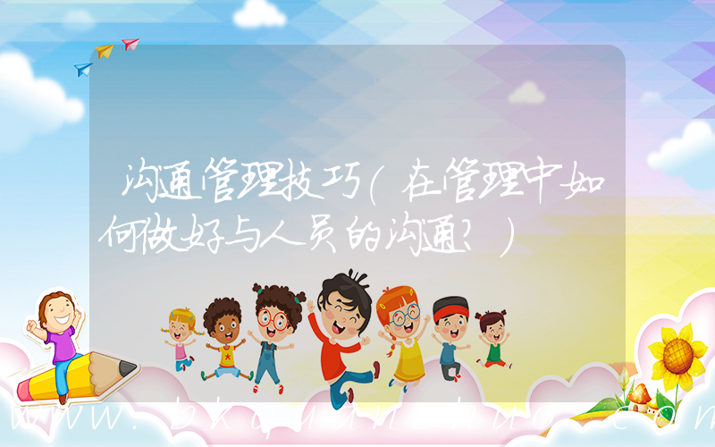 沟通管理技巧(在管理中如何做好与人员的沟通？)