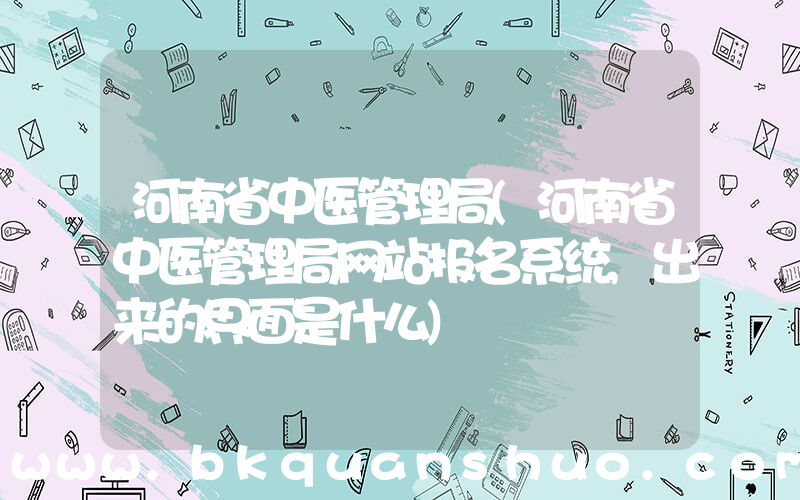 河南省中医管理局(河南省中医管理局网站报名系统,出来的界面是什么)