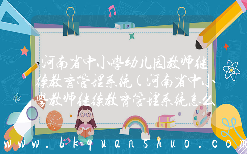 河南省中小学幼儿园教师继续教育管理系统(河南省中小学教师继续教育管理系统怎么登录)