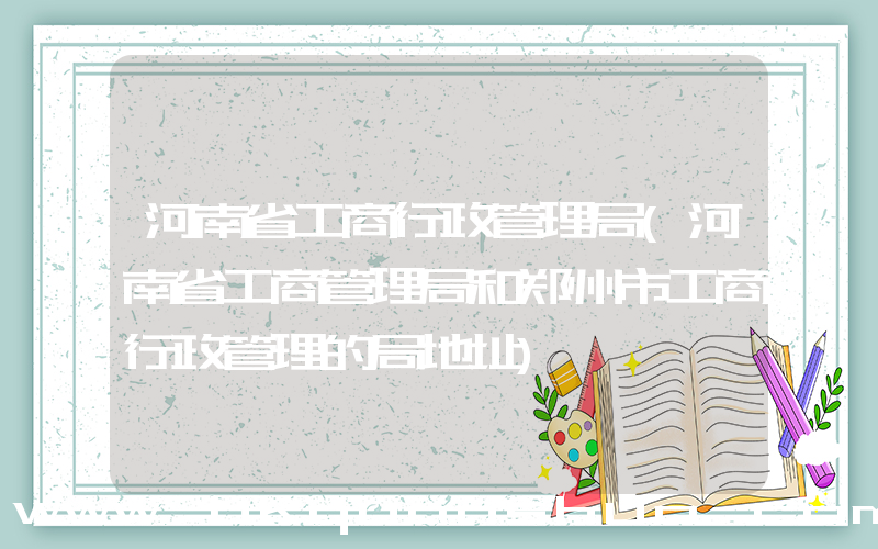 河南省工商行政管理局(河南省工商管理局和郑州市工商行政管理的局地址)