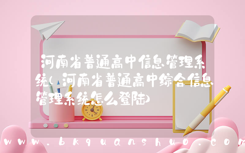 河南省普通高中信息管理系统(河南省普通高中综合信息管理系统怎么登陆)