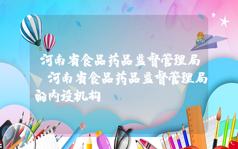 河南省食品药品监督管理局(河南省食品药品监督管理局的内设机构)