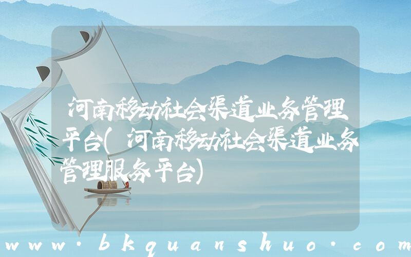 河南移动社会渠道业务管理平台(河南移动社会渠道业务管理服务平台)
