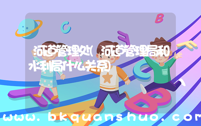 河道管理处(河道管理局和水利局什么关系)