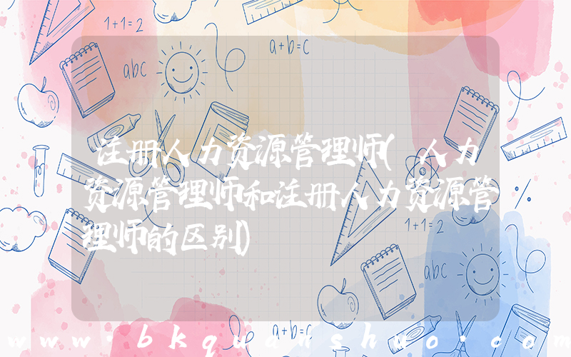 注册人力资源管理师(人力资源管理师和注册人力资源管理师的区别)