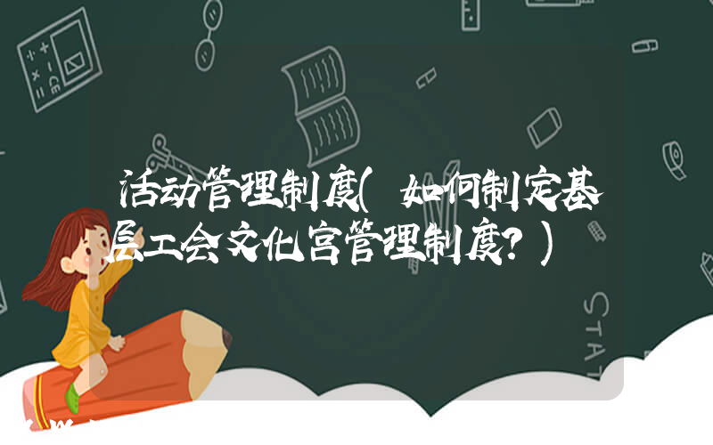 活动管理制度(如何制定基层工会文化宫管理制度？)
