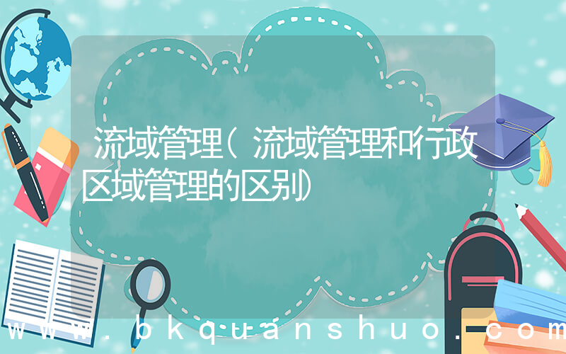 流域管理(流域管理和行政区域管理的区别)