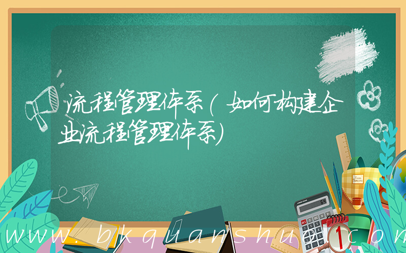 流程管理体系(如何构建企业流程管理体系)