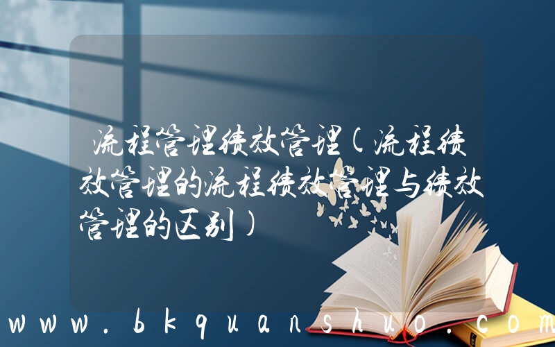 流程管理绩效管理(流程绩效管理的流程绩效管理与绩效管理的区别)