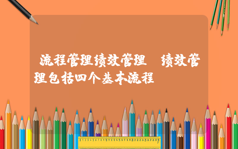 流程管理绩效管理(绩效管理包括四个基本流程)
