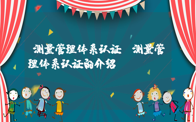 测量管理体系认证(测量管理体系认证的介绍)