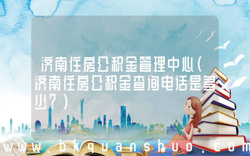 济南住房公积金管理中心(济南住房公积金查询电话是多少？)