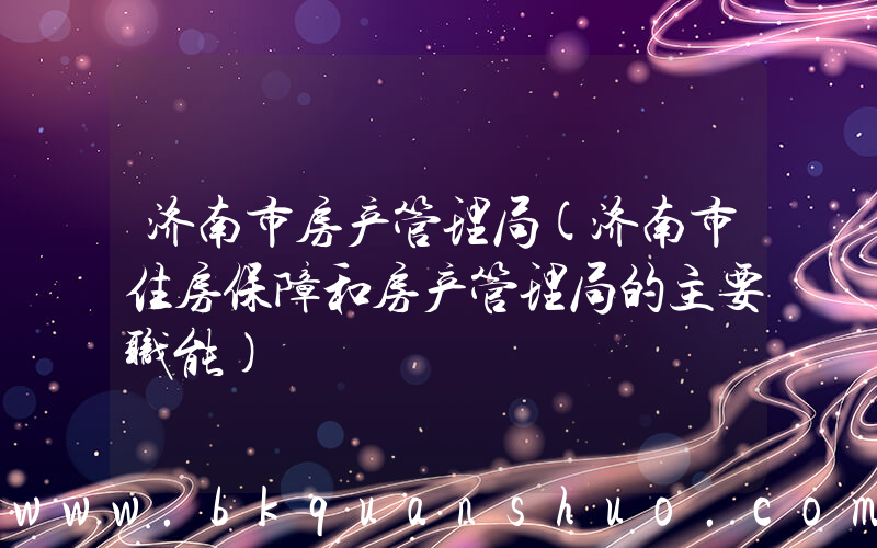 济南市房产管理局(济南市住房保障和房产管理局的主要职能)