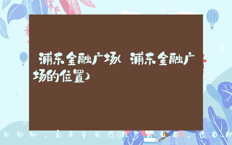 浦东金融广场(浦东金融广场的位置)