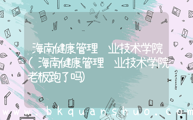 海南健康管理职业技术学院(海南健康管理职业技术学院老板跑了吗)