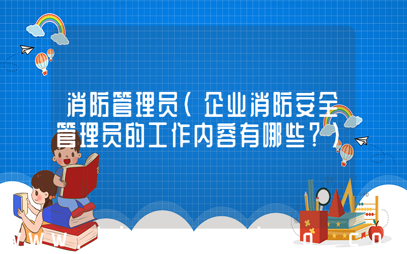 消防管理员(企业消防安全管理员的工作内容有哪些？)