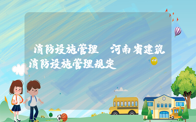 消防设施管理(河南省建筑消防设施管理规定)