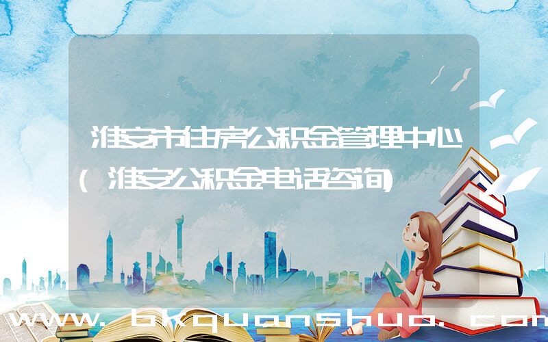 淮安市住房公积金管理中心(淮安公积金电话咨询)