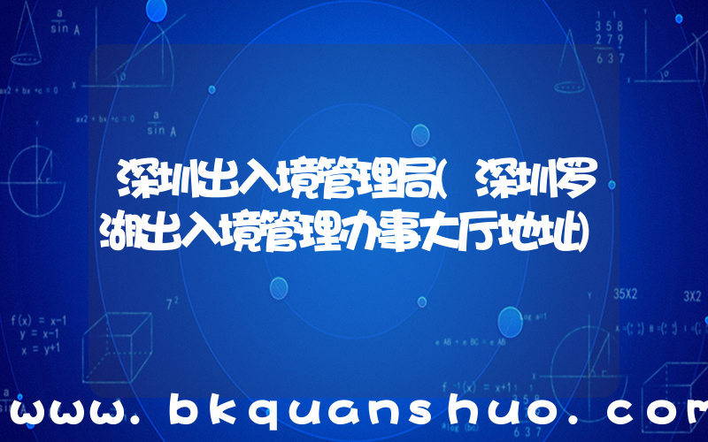 深圳出入境管理局(深圳罗湖出入境管理办事大厅地址)