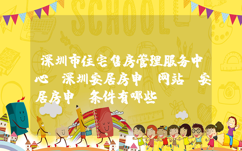 深圳市住宅售房管理服务中心(深圳安居房申请网站，安居房申请条件有哪些)