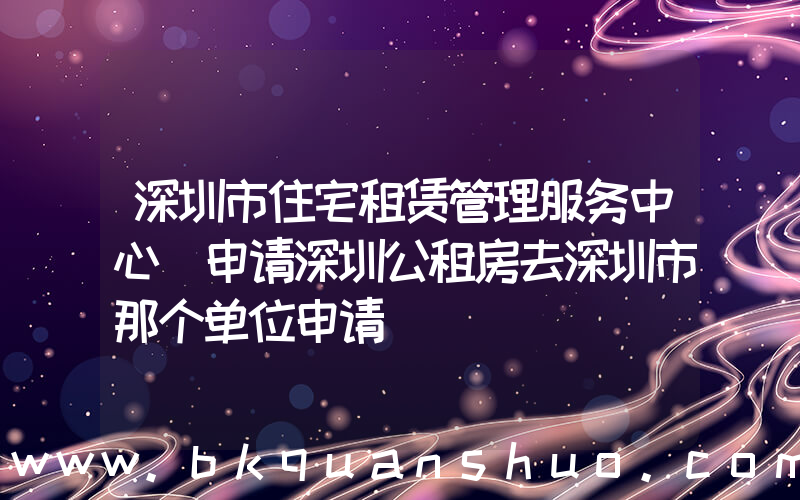 深圳市住宅租赁管理服务中心(申请深圳公租房去深圳市那个单位申请)
