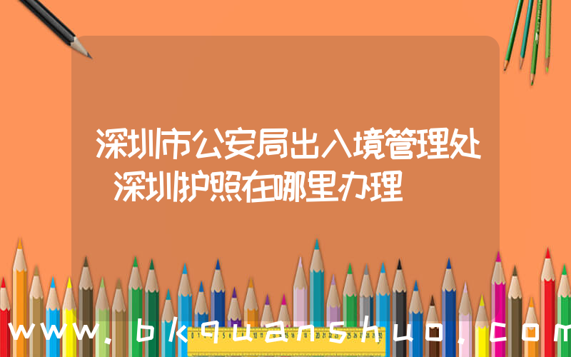 深圳市公安局出入境管理处(深圳护照在哪里办理)