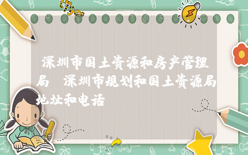 深圳市国土资源和房产管理局(深圳市规划和国土资源局地址和电话)