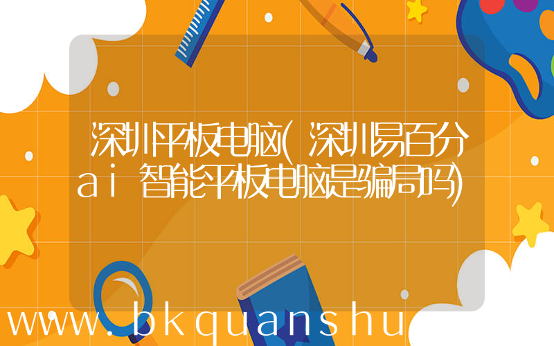 深圳平板电脑(深圳易百分ai智能平板电脑是骗局吗)