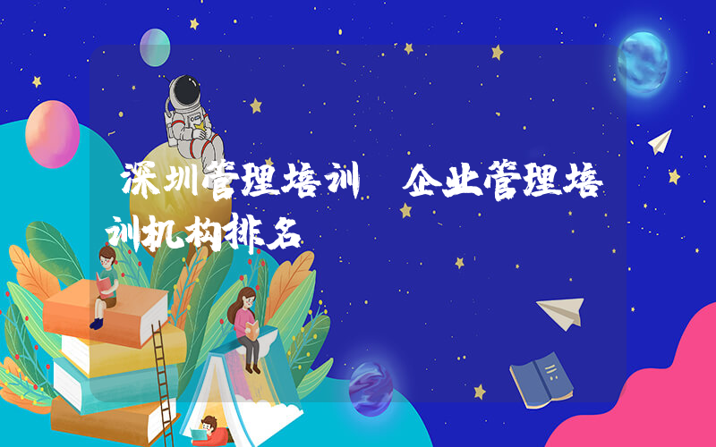 深圳管理培训(企业管理培训机构排名)