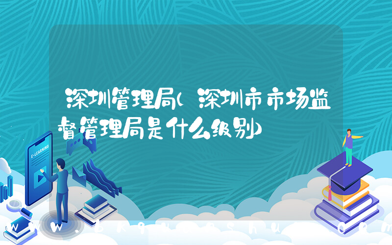 深圳管理局(深圳市市场监督管理局是什么级别)