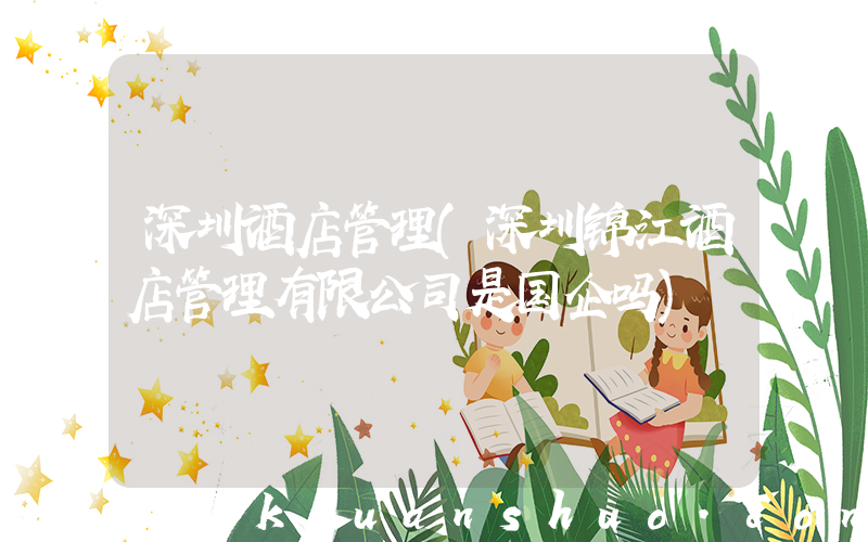 深圳酒店管理(深圳锦江酒店管理有限公司是国企吗)