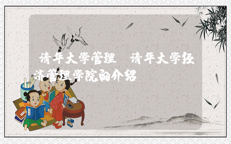 清华大学管理(清华大学经济管理学院的介绍)