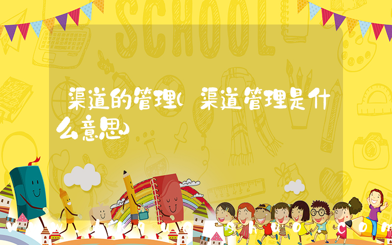 渠道的管理(渠道管理是什么意思)