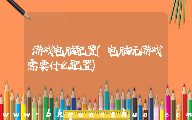 游戏电脑配置(电脑玩游戏需要什么配置)