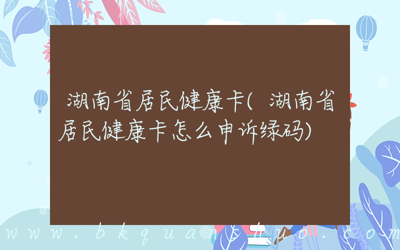 湖南省居民健康卡(湖南省居民健康卡怎么申诉绿码)