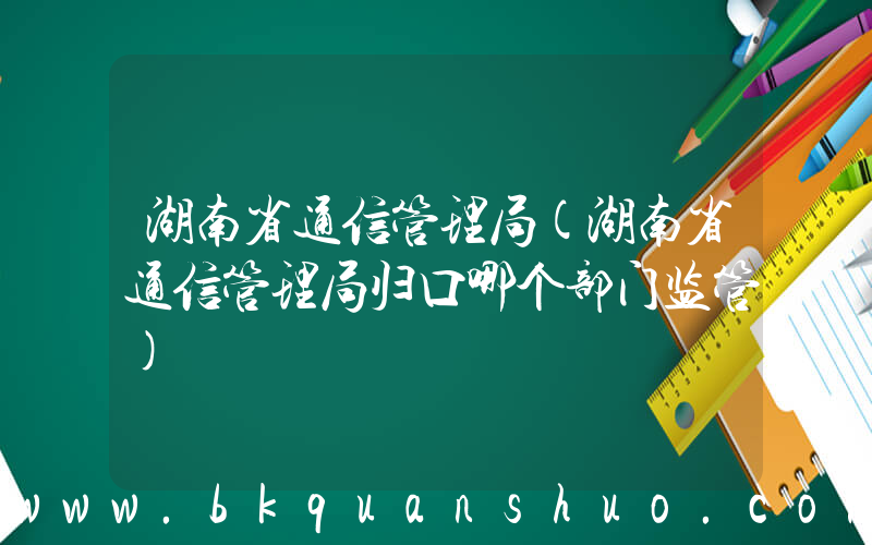 湖南省通信管理局(湖南省通信管理局归口哪个部门监管)