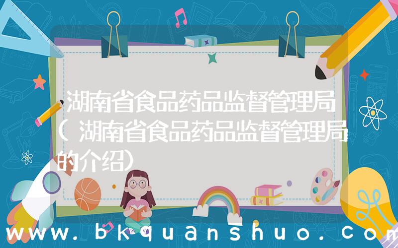 湖南省食品药品监督管理局(湖南省食品药品监督管理局的介绍)