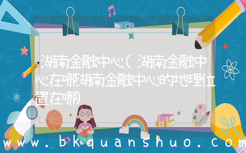 湖南金融中心(湖南金融中心在哪湖南金融中心的地理位置在哪)