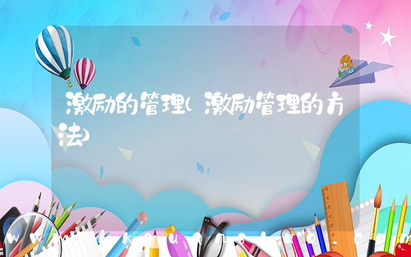 激励的管理(激励管理的方法)