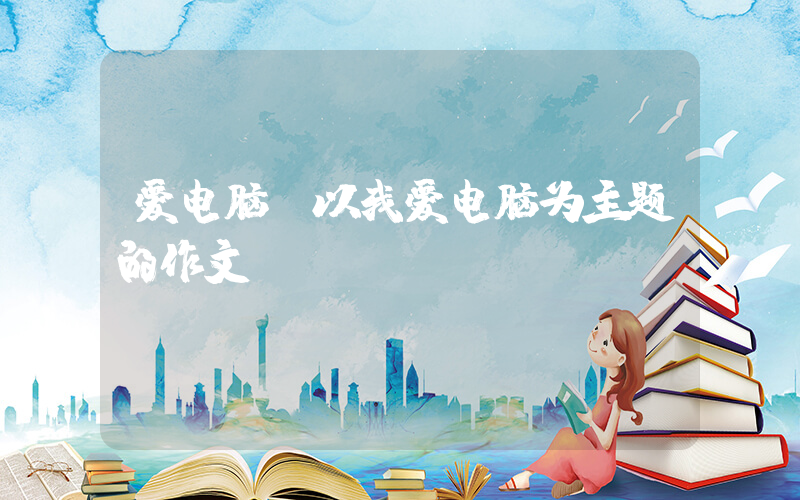 爱电脑(以我爱电脑为主题的作文)