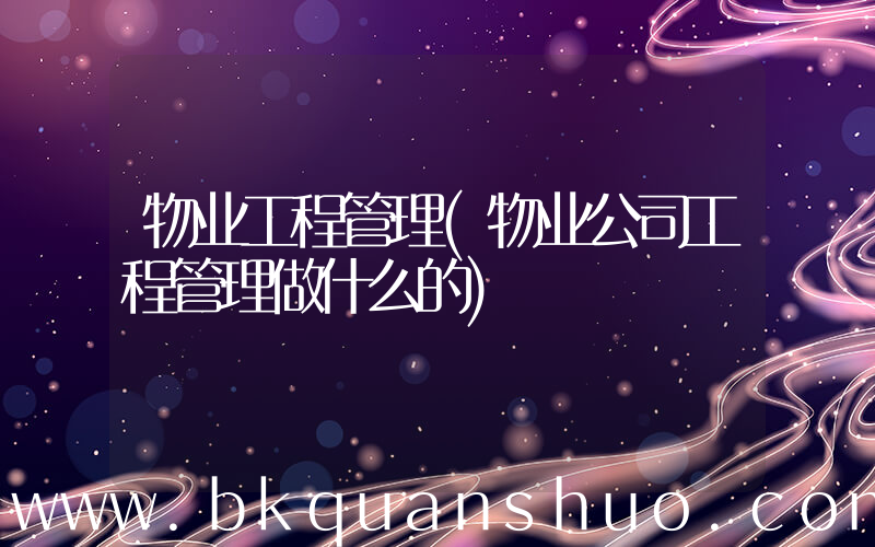 物业工程管理(物业公司工程管理做什么的)