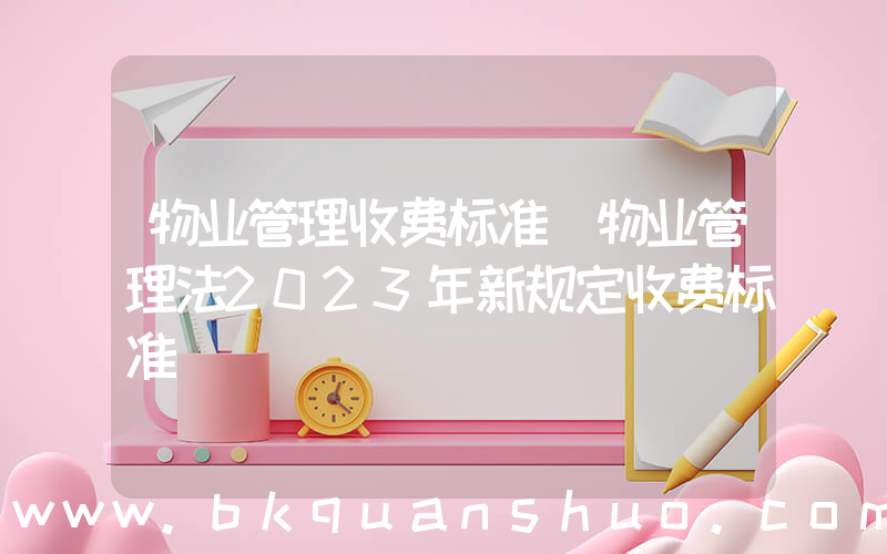 物业管理收费标准(物业管理法2023年新规定收费标准)