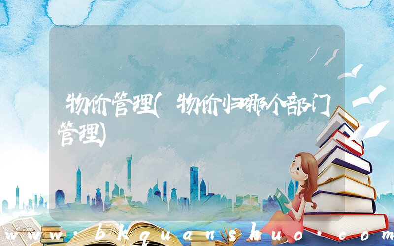 物价管理(物价归哪个部门管理)
