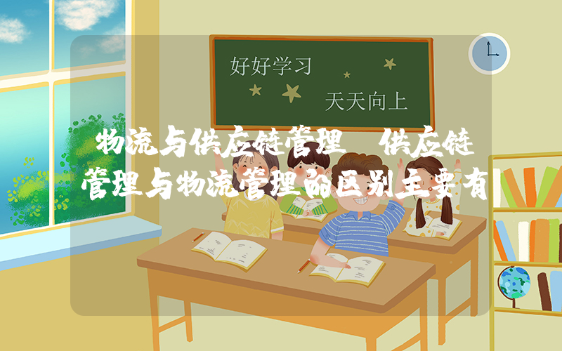 物流与供应链管理(供应链管理与物流管理的区别主要有)