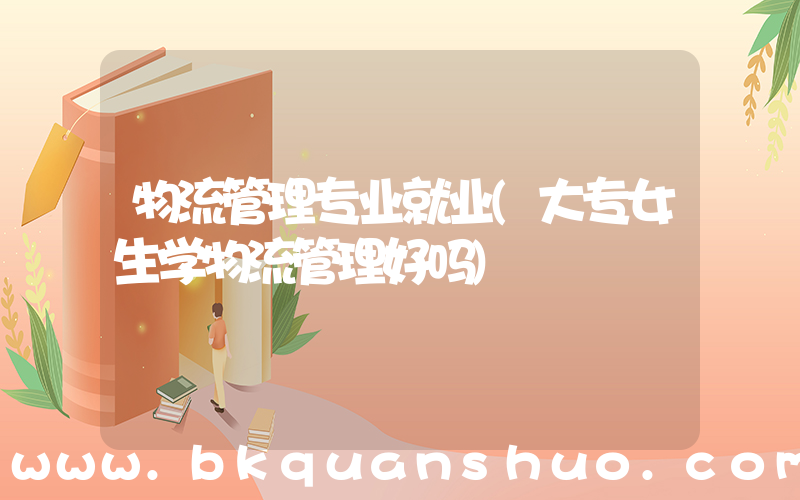 物流管理专业就业(大专女生学物流管理好吗)